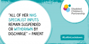 Graphic with a quote from a parent "All of her NHS specialist inputs remain suspended or withdrawn by discharge" with DCP logo and #LeftInLockdown